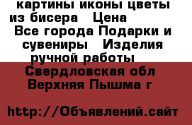 картины,иконы,цветы из бисера › Цена ­ 2 000 - Все города Подарки и сувениры » Изделия ручной работы   . Свердловская обл.,Верхняя Пышма г.